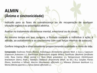 ALMIN
(Ânimo e sincronicidade)
Indicado para as fases de convalescença ou de recuperação de qualquer
situação orgânica ou psicológica adversa.
Auxiliar no tratamento do estresse mental, emocional ou do corpo.
Ao mesmo tempo em que revigora, a fórmula compele o indivíduo à ação, à
atitude, ao autodomínio e ao sincronismo com suas forças internas de autocura.
Confere integração e direcionamento proporcionando qualidade e ritmo de vida.
Composição: Essências Florais (flores): Aristoloquia (Aristolochia galeata Mart. e Zucc.), Capsicum
(Capsicum frutescens L.), Foeniculum (Foeniculum vulgare Miller), Fortificata (Bauhinia fortificata
Link), Rosa Canina (Rosa canina L.), Ruta (Ruta graveolens L.), Sempervivum (Helichrysum
bracteatum (Vent.) Andr.), Tabebuia (Tabebuia chrysotricha (Mart. ex DC.) St.); Cocções Florais
(flores, brotinhos e folhas): Alecrim (Rosmarinus officinalis L.), Alfavaca (Ocimum basilicum L.),
Menta (Menta piperita L.), Sálvia (Salvia officinalis L.).
 