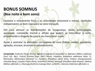 BONUS SOMNUS
(Boa noite e bom sono)
Favorece o relaxamento físico e as serenidades emocional e mental, condições
indispensáveis ao bom repouso e ao sono tranquilo.
Útil para atenuar as manifestações de insegurança, medo, preocupação,
ansiedade, ruminação mental e aflição que podem se intensificar à noite,
prejudicando a chegada do sono e seu transcorrer suave.
Ajuda a controlar os distúrbios corriqueiros do sono (fobias, medos, pesadelos,
agitação, enurese, bruxismo e sonambulismo).
Composição: Essências Florais (flores): Ageratum (Ageratum conyzoides L.), Bipinatus (Bidens sulphurea
(Cav.) Sch. Bip.), Fuchsia (Fuchsia regia (Vell.) Munz), Impatiens (Impatiens walleriana Hook. f.),
Momordica (Momordica charantia L.), Passiflora (Passiflora edulis Sims), Psidium (Campomanesia
reticulata Berg.); Cocções Florais (flores, brotinhos e folhas): Maracujá (Passiflora alata Dryand.), Melissa
(Melissa officinalis L.), Mulungu (Erythrina mulungu Mart. ex Benth.), Valeriana (Valeriana officinalis L.).
 