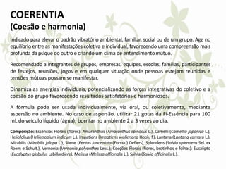 COERENTIA
(Coesão e harmonia)
Indicado para elevar o padrão vibratório ambiental, familiar, social ou de um grupo. Age no
equilíbrio entre as manifestações coletiva e individual, favorecendo uma compreensão mais
profunda da psique do outro e criando um clima de entendimento mútuo.
Recomendado a integrantes de grupos, empresas, equipes, escolas, famílias, participantes
de festejos, reuniões, jogos e em qualquer situação onde pessoas estejam reunidas e
tensões mútuas possam se manifestar.
Dinamiza as energias individuais, potencializando as forças integrativas do coletivo e a
coesão do grupo favorecendo resultados satisfatórios e harmoniosos.
A fórmula pode ser usada individualmente, via oral, ou coletivamente, mediante
aspersão no ambiente. No caso de aspersão, utilizar 21 gotas da Fi-Essência para 100
mL do veículo líquido (água); borrifar no ambiente 2 a 3 vezes ao dia.
Composição: Essências Florais (flores): Amaranthus (Amaranthus spinosus L.), Camelli (Camellia japonica L.),
Heliofolius (Heliotropium indicum L.), Impatiens (Impatiens walleriana Hook. f.), Lantana (Lantana camara L.),
Mirabilis (Mirabilis jalapa L.), Silene (Pentas lanceolata (Forssk.) Deflers), Splendens (Salvia splendens Sel. ex
Roem e Schult.), Vernonia (Vernonia polyanthes Less.); Cocções Florais (flores, brotinhos e folhas): Eucalipto
(Eucalyptus globulus Labillardière), Melissa (Melissa officinalis L.), Sálvia (Salvia officinalis L.).
 