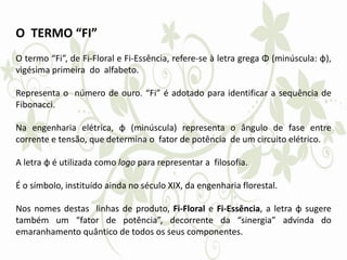 O TERMO “FI”
O termo “Fi”, de Fi-Floral e Fi-Essência, refere-se à letra grega Φ (minúscula: φ),
vigésima primeira do alfabeto.
Representa o número de ouro. “Fi” é adotado para identificar a sequência de
Fibonacci.
Na engenharia elétrica, φ (minúscula) representa o ângulo de fase entre
corrente e tensão, que determina o fator de potência de um circuito elétrico.
A letra φ é utilizada como logo para representar a filosofia.
É o símbolo, instituído ainda no século XIX, da engenharia florestal.
Nos nomes destas linhas de produto, Fi-Floral e Fi-Essência, a letra φ sugere
também um “fator de potência”, decorrente da “sinergia” advinda do
emaranhamento quântico de todos os seus componentes.
 