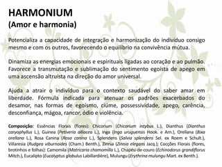 HARMONIUM
(Amor e harmonia)
Potencializa a capacidade de integração e harmonização do indivíduo consigo
mesmo e com os outros, favorecendo o equilíbrio na convivência mútua.
Dinamiza as energias emocionais e espirituais ligadas ao coração e ao pulmão.
Favorece a transmutação e sublimação do sentimento egoísta de apego em
uma ascensão altruísta na direção do amor universal.
Ajuda a atrair o indivíduo para o contexto saudável do saber amar em
liberdade. Fórmula indicada para atenuar os padrões exacerbados do
desamor, nas formas de egoísmo, ciúme, possessividade, apego, carência,
desconfiança, mágoa, rancor, ódio e violência.
Composição: Essências Florais (flores): Chicorium (Chicorium intybus L.), Dianthus (Dianthus
caryophyllus L.), Guinea (Petiveria alliacea L.), Inga (Inga uruguensis Hook. e Arn.), Orellana (Bixa
orellana L.), Rosa Canina (Rosa canina L.), Splendens (Salvia splendens Sel. ex Roem e Schult.),
Villaresia (Rudgea viburnoides (Cham.) Benth.), Zinnia (Zinnia elegans Jacq.); Cocções Florais (flores,
brotinhos e folhas): Camomila (Matricaria chamomilla L.), Chapéu-de-couro (Echinodorus grandiflorus
Mitch.), Eucalipto (Eucalyptus globulus Labillardière), Mulungu (Erythrina mulungu Mart. ex Benth.).
 