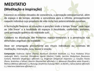 MEDITATIO
(Meditação e inspiração)
Favorece os estados elevados de consciência, a percepção extrassensorial, além
do espaço e do tempo, abrindo a consciência para o infinito, principalmente
naquele indivíduo cujo propósito de vida inclui tais potencialidades curativas.
A formulação favorece as situações e posições onde o tempo ‘linear’ cede lugar
ao ‘não linear’ e a localidade dá espaços à ilocalidade, conferindo, portanto,
uma percepção quântica da realidade sutil.
Colabora na dissolução das fronteiras espaço-temporais e a penetração nas
dimensões angelicais da realidade.
Deve ser empregada previamente aos rituais individuais ou coletivos de
meditação, interseção, cura, louvor e oração.
Composição: Essências Florais (flores): Basilicum (Ocimum basilicum L.), Ficus Krakatoa (Ficus
roxburghii Wall.), Incensus (Tetradenia riparia (Hochst.) Codd), Lacrima (Hedychium flavescens
Carlym), Melindre (Asparagus officinalis L.), Origanum (Origanum majorana L.); Cocções Florais
(flores, brotinhos e folhas): Alecrim (Rosmarinus officinalis L.), Maracujá (Passiflora alata Dryand.),
Melissa (Melissa officinalis L.), Mulungu (Erythrina mulungu Mart. ex Benth.), Sálvia (Salvia officinalis
L.), Valeriana (Valeriana officinalis L.).
 