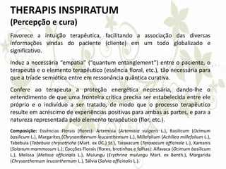 THERAPIS INSPIRATUM
(Percepção e cura)
Favorece a intuição terapêutica, facilitando a associação das diversas
informações vindas do paciente (cliente) em um todo globalizado e
significativo.
Induz a necessária “empatia” (“quantum entanglement”) entre o paciente, o
terapeuta e o elemento terapêutico (essência floral, etc.), tão necessária para
que a tríade semiótica entre em ressonância quântica curativa.
Confere ao terapeuta a proteção energética necessária, dando-lhe o
entendimento de que uma fronteira crítica precisa ser estabelecida entre ele
próprio e o indivíduo a ser tratado, de modo que o processo terapêutico
resulte em acréscimo de experiências positivas para ambas as partes, e para a
natureza representada pelo elemento terapêutico (flor, etc.).
Composição: Essências Florais (flores): Artemisia (Artemisia vulgaris L.), Basilicum (Ocimum
basilicum L.), Margarites (Chrysanthemum leucanthemum L.), Millefolium (Achillea millefolium L.),
Tabebuia (Tabebuia chrysotricha (Mart. ex DC.) St.), Taraxacum (Taraxacum officinale L.), Xamanis
(Solanum mammosum L.); Cocções Florais (flores, brotinhos e folhas): Alfavaca (Ocimum basilicum
L.), Melissa (Melissa officinalis L.), Mulungu (Erythrina mulungu Mart. ex Benth.), Margarida
(Chrysanthemum leucanthemum L.), Sálvia (Salvia officinalis L.).
 
