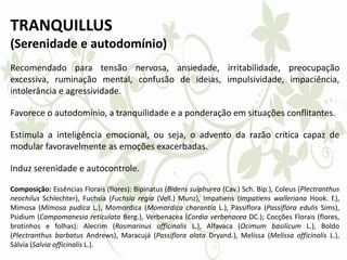 TRANQUILLUS
(Serenidade e autodomínio)
Recomendado para tensão nervosa, ansiedade, irritabilidade, preocupação
excessiva, ruminação mental, confusão de ideias, impulsividade, impaciência,
intolerância e agressividade.
Favorece o autodomínio, a tranquilidade e a ponderação em situações conflitantes.
Estimula a inteligência emocional, ou seja, o advento da razão crítica capaz de
modular favoravelmente as emoções exacerbadas.
Induz serenidade e autocontrole.
Composição: Essências Florais (flores): Bipinatus (Bidens sulphurea (Cav.) Sch. Bip.), Coleus (Plectranthus
neochilus Schlechter), Fuchsia (Fuchsia regia (Vell.) Munz), Impatiens (Impatiens walleriana Hook. f.),
Mimosa (Mimosa pudica L.), Momordica (Momordica charantia L.), Passiflora (Passiflora edulis Sims),
Psidium (Campomanesia reticulata Berg.), Verbenacea (Cordia verbenacea DC.); Cocções Florais (flores,
brotinhos e folhas): Alecrim (Rosmarinus officinalis L.), Alfavaca (Ocimum basilicum L.), Boldo
(Plectranthus barbatus Andrews), Maracujá (Passiflora alata Dryand.), Melissa (Melissa officinalis L.),
Sálvia (Salvia officinalis L.).
 