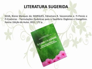 LITERATURA SUGERIDA
SILVA, Breno Marques da; MARQUES, Ednamara B. Vasconcelos e. Fi-Florais e
Fi-Essências - Formulações Quânticas para o Equilíbrio Orgânico e Energético.
Itaúna: Edição do Autor, 2011. 172 p.
 