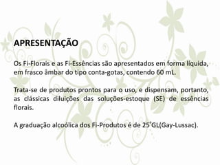 APRESENTAÇÃO
Os Fi-Florais e as Fi-Essências são apresentados em forma líquida,
em frasco âmbar do tipo conta-gotas, contendo 60 mL.
Trata-se de produtos prontos para o uso, e dispensam, portanto,
as clássicas diluições das soluções-estoque (SE) de essências
florais.
A graduação alcoólica dos Fi-Produtos é de 25ºGL(Gay-Lussac).
 