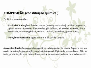 COMPOSIÇÃO (constituição química )
Os Fi-Produtos contêm:
Essências e Cocções florais: traços (microquantidades) de fitocompostos
típicos como saponinas, flavonoides, glicosídeos, alcaloides, esteróis, óleos
essenciais, ácidos orgânicos, resinas, taninos, proteínas, gomas e etc.;
Solução conservante: água mineral e álcool de cereais.
As cocções florais são preparadas a partir das várias partes da planta. Seguem, em seu
modo de extração/preparação, os princípios metodológicos da terapia floral. Não se
trata, portanto, de uma tintura fitoterápica, nem de outra classe de medicamento.
 