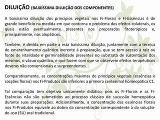 DILUIÇÃO (BAIXÍSSIMA DILUIÇÃO DOS COMPONENTES)
A baixíssima diluição dos princípios vegetais nos Fi-Florais e Fi-Essências é de
grande benefício na medida em que contorna o problema dos efeitos colaterais, os
quais estão eventualmente presentes nos preparados fitoterápicos e,
principalmente, nos alopáticos.
Também, é devida em parte a esta baixíssima diluição, juntamente com a técnica
de emaranhamento quântico inerente à preparação, que se tem acesso à raiz ou
fonte de vitalidade e germinabilidade presentes no substrato de sustentação dos
mesmos, o vácuo quântico, e que fazem com que se observem efeitos terapêuticos
deveras não convencionais e surpreendentes.
Comparativamente, as concentrações máximas de princípios vegetais (essências e
cocções florais) nos Fi-Produtos são inferiores a primeira centesimal homeopática C1.
Tal comparação tem objetivo unicamente didático, pois os Fi-Florais e as Fi-
Essências não são submetidos ao processo clássico de sucussão homeopática
durante suas preparações. Adicionalmente, a concentração das essências florais
nos Fi-Produtos equivale ao dobro da concentração correspondente à da solução-
de-uso (SU) oral tradicional.
 