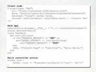 Client side:
$.ajax({type: "GET",
url: “https://localhost:3000/session.json",
data: "session[login]=bill24&session[password]=password",
dataType: "jsonp", cache: false,
success: function(data){ alert(data.test); } //alerts 'me'
});
Rack App:
require(File.dirname(__FILE__) + "/../../config/environment")
unless defined?(Rails)
class TestRack
def self.call(env)
if env["REQUEST_METHOD"] == "GET" &&
env["QUERY_STRING"] =~ /callback=jsonp/
env["REQUEST_METHOD"] = "POST"
end
[404, {"Content-Type" => "text/html"}, "Hello World."]
end
end
Rails controller action:
format.json {
render :json => "#{params[:callback]}({'test': 'me'})"
}
 