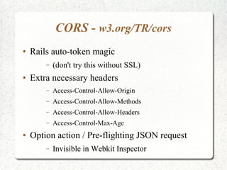 CORS - w3.org/TR/cors
● Rails auto-token magic
– (don't try this without SSL)
● Extra necessary headers
– Access-Control-Allow-Origin
– Access-Control-Allow-Methods
– Access-Control-Allow-Headers
– Access-Control-Max-Age
● Option action / Pre-flighting JSON request
– Invisible in Webkit Inspector
 