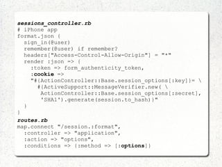 sessions_controller.rb
# iPhone app
format.json {
sign_in(@user)
remember(@user) if remember?
headers["Access-Control-Allow-Origin"] = "*"
render :json => {
:token => form_authenticity_token,
:cookie =>
"#{ActionController::Base.session_options[:key]}= 
#{ActiveSupport::MessageVerifier.new( 
ActionController::Base.session_options[:secret],
'SHA1').generate(session.to_hash)}"
}
}
routes.rb
map.connect "/session.:format",
:controller => "application",
:action => "options",
:conditions => {:method => [:options]}
 