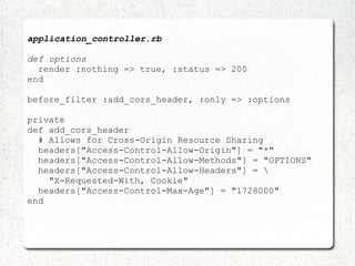 application_controller.rb
def options
render :nothing => true, :status => 200
end
before_filter :add_cors_header, :only => :options
private
def add_cors_header
# Allows for Cross-Origin Resource Sharing
headers["Access-Control-Allow-Origin"] = "*"
headers["Access-Control-Allow-Methods"] = "OPTIONS"
headers["Access-Control-Allow-Headers"] = 
"X-Requested-With, Cookie"
headers["Access-Control-Max-Age"] = "1728000"
end
 