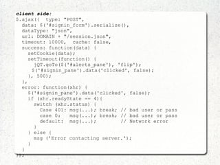 client side:
$.ajax({ type: "POST",
data: $('#signin_form').serialize(),
dataType: "json",
url: DOMAIN + "/session.json",
timeout: 10000, cache: false,
success: function(data) {
setCookie(data);
setTimeout(function() {
jQT.goTo($('#alerts_pane'), 'flip');
$('#signin_pane').data('clicked', false);
}, 500);
},
error: function(xhr) {
$('#signin_pane').data('clicked', false);
if (xhr.readyState == 4){
switch (xhr.status) {
Case 401: msg(...); break; // bad user or pass
case 0: msg(...); break; // bad user or pass
default: msg(...); // Network error
}
} else {
msg ('Error contacting server.');
}
}
});
 