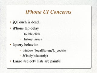 iPhone UI Concerns
● jQTouch is dead.
● iPhone tap delay
– Double click
– History issues
● Jquery behavior
– window['localStorage']._cookie
– $('body').data(obj)
● Large <select> lists are painful
 
