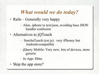 What would we do today?
● Rails – Generally very happy
– Alias .iphone to text/json, avoiding base JSON
handler confusion
● Alternatives to jQTouch
– SenchaTouch (ext.js): very iPhoney but
Android-compatible
– jQuery Mobile: Very new, lots of devices, more
generic
– Jo App: Ditto.
● Skip the app store?
 