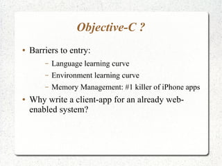 Objective-C ?
● Barriers to entry:
– Language learning curve
– Environment learning curve
– Memory Management: #1 killer of iPhone apps
● Why write a client-app for an already web-
enabled system?
 