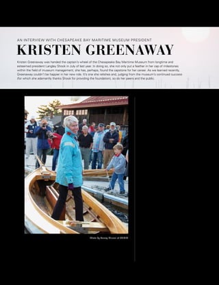 94 WHAT’S UP? SOURCEBOOK • JULY 2015 www.WhatsUpMag.com
KRISTEN GREENAWAY
AN INTERVIEW WITH CHESAPEAKE BAY MARITIME MUSEUM PRESIDENT
Kristen Greenaway was handed the captain’s wheel of the Chesapeake Bay Maritime Museum from longtime and
esteemed president Langley Shook in July of last year. In doing so, she not only put a feather in her cap of milestones
within the field of museum management, she has, perhaps, found the capstone for her career. As we learned recently,
Greenaway couldn’t be happier in her new role. It’s one she relishes and, judging from the museum’s continued success
(for which she adamantly thanks Shook for providing the foundation), so do her peers and the public.
Photo by Tracey Muson of CBMM
You’ve now been president of CBMM for
one year; how would you sum your first
year on the job and what has been the most
challenging aspect/most rewarding?
The entire experience has been quite wonderful.
I still start my day with a song in my heart. My
family and I are also hugely grateful to the entire
community for making us feel so welcome. In
fact, one night coming home from an event at
the Academy of Art Museum, our then seven-
year-old son remarked from the dark back seat,
“I just love this new life that I’m creating for
myself!”
We have achieved a great deal in this first year.
Soon after I joined CBMM, I gave a great deal
of thought to ways the museum could better
partner with its local and regional communities,
and in turn become a real resource for those
communities. Thus strengthening relationships
with these communities was a key focus when I
started, and I believe the partnerships that have
evolved are testaments to the benefits we can all
create by working supportively and creatively
together.
Planning for our 50th anniversary [CBMM
was founded in 1965] has acted as a catalyst,
and I take a great deal of pride in establishing
a CBMM Friends Board—a group or 25 or so
individuals who also have their local and regional
communities at heart—who can help guide
the museum in its endeavors to strengthen its
partnerships and develop new ones.
Also extremely rewarding has been developing
a strong partnership with the museum’s board
and staff. The board is fully engaged and
hugely supportive of the plans we have for the
MUSEUM SPOTLIGHT | BY JAMES HOUCK
 