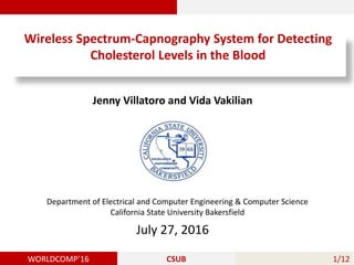 WORLDCOMP’16 CSUB 1/12
Department of Electrical and Computer Engineering & Computer Science
California State University Bakersfield
Wireless Spectrum-Capnography System for Detecting
Cholesterol Levels in the Blood
Jenny Villatoro and Vida Vakilian
July 27, 2016
 