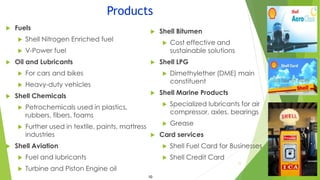 Products
 Shell Bitumen
 Cost effective and
sustainable solutions
 Shell LPG
 Dimethylether (DME) main
constituent
 Shell Marine Products
 Specialized lubricants for air
compressor, axles, bearings
 Grease
 Card services
 Shell Fuel Card for Businesses
 Shell Credit Card
 Fuels
 Shell Nitrogen Enriched fuel
 V-Power fuel
 Oil and Lubricants
 For cars and bikes
 Heavy-duty vehicles
 Shell Chemicals
 Petrochemicals used in plastics,
rubbers, fibers, foams
 Further used in textile, paints, mattress
industries
 Shell Aviation
 Fuel and lubricants
 Turbine and Piston Engine oil
11
10
 