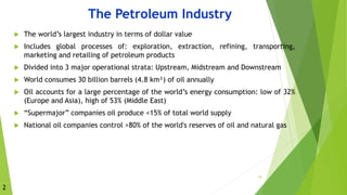  The world’s largest industry in terms of dollar value
 Includes global processes of: exploration, extraction, refining, transporting,
marketing and retailing of petroleum products
 Divided into 3 major operational strata: Upstream, Midstream and Downstream
 World consumes 30 billion barrels (4.8 km³) of oil annually
 Oil accounts for a large percentage of the world’s energy consumption: low of 32%
(Europe and Asia), high of 53% (Middle East)
 “Supermajor” companies oil produce <15% of total world supply
 National oil companies control >80% of the world's reserves of oil and natural gas
18
The Petroleum Industry
2
 