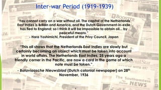 Inter-war Period (1919-1939)
“You cannot carry on a war without oil. The capital of the Netherlands
East Indies is Britain and America, and the Dutch Government-in-exile
has fled to England; so I think it will be impossible to obtain oil... by
peaceful means.”
- Hara Yoshimichi, President of the Privy Council, Japan
“This all shows that the Netherlands East Indies are slowly but
certainly becoming an object which must be taken into account
in world affairs. The Netherlands East Indies, 25 years ago a
friendly corner in the Pacific, are now a card in the game of which
note must be taken.”
- Bataviaasche Nieuwsblad (Dutch colonial newspaper) on 28th
November, 1936
7
6
 