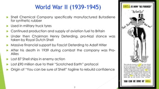 World War II (1939-1945)
 Shell Chemical Company specifically manufactured Butadiene
for synthetic rubber
 Used in military truck tyres
 Continued production and supply of aviation fuel to Britain
 Under then Chairman Henry Deterding, pro-Nazi stance was
taken by Royal Dutch Shell
 Massive financial support by Fascist Deterding to Adolf Hitler
 After his death in 1939 during combat the company was Pro-
Allies
 Lost 87 Shell ships in enemy action
 Lost £90 million due to their “Scrotched Earth” protocol
 Origin of “You can be sure of Shell” tagline to rebuild confidence
8
7
 