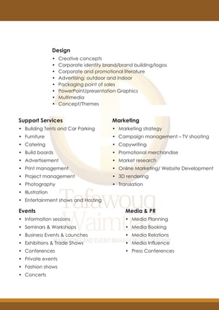 Design
• Creative concepts
• Corporate identity brand/brand building/logos
• Corporate and promotional literature
• Advertising: outdoor and indoor
• Packaging point of sales
• PowerPoint/presentation Graphics
• Multimedia
• Concept/Themes
Support Services
• Building Tents and Car Parking
• Furniture
• Catering
• Build boards
• Advertisement
• Print management
• Project management
• Photography
• Illustration
• Entertainment shows and Hosting
Marketing
• Marketing strategy
• Campaign management – TV shooting
• Copywriting
• Promotional merchandise
• Market research
• Online Marketing/ Website Development
• 3D rendering
• Translation
Media & PR
• Media Planning
• Media Booking
• Media Relations
• Media Influence
• Press Conferences
Events
• Information sessions
• Seminars & Workshops
• Business Events & Launches
• Exhibitions & Trade Shows
• Conferences
• Private events
• Fashion shows
• Concerts
 