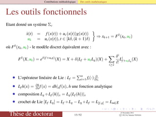 Contributions méthodologique Des outils mathématiques
Les outils fonctionnels
Etant donné un système Σc
˙x(t) = f(x(t)) + uc(x(t))g(x(t))
uk = uc(x(t)), t ∈ [kδ, (k + 1)δ)
⇒ xk+1 = Fδ
(xk, uk)
où Fδ
(xk, uk) - le modèle discret équivalent avec :
Fδ
(X, uk) = eδ(f+ukg)
(X) = X + δ(Lf + ukLg)(X) +
i≥2
δi
i!
Li
f+ukLg
(X)
• L’opérateur linéaire de Lie : Lf =
n
i=1 fi(·) ∂
∂xi
• Lf h(x) = ∂h
∂x f(x) = dh|xf(x), h une fonction analytique
• composition Lg ◦ Lf (h)|x = Lg(Lf (h))|x
• crochet de Lie [Lf Lg] = Lf ◦ Lg − Lg ◦ Lf = L[f,g] = Ladf
g
Thèse de doctorat 13 / 52
23 Novembre 2012
c 2012 by Valentin TANASA
 