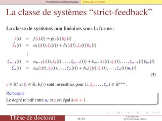 Contributions méthodologique Classe des systèmes
La classe de systèmes “strict-feedback”
La classe de systèmes non linéaires sous la forme :
˙z(t) = f(z(t)) + g(z(t))ξ1(t)
˙ξ1(t) = a1(z(t), ξ1(t)) + b1(z(t), ξ1(t))ξ2(t)
...
˙ξm−1(t) = am−1(z(t), ξ1(t), . . . , ξm−1(t)) + bm−1(z(t), ξ1(t), . . . , ξm−1(t))ξm(t)
˙ξm(t) = am(z(t), ξ1(t), . . . , ξm(t)) + bm(z(t), ξ1(t), . . . , ξm(t))uc(t)
(3)
z ∈ Rn
et ξi ∈ R, bi(·) sont inversibles pour (z, ξ1, . . . , ξm) ∈ Rn+m
.
Remarque
Le degré relatif entre uc et z est égal à m + 1.
Thèse de doctorat 14 / 52
23 Novembre 2012
c 2012 by Valentin TANASA
 