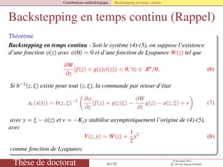 Contributions méthodologique Backstepping en temps continu
Backstepping en temps continu (Rappel)
Théorème
Backstepping en temps continu - Soit le système (4)-(5), on suppose l’existence
d’une fonction φ(z) avec φ(0) = 0 et d’une fonction de Lyapunov W(z) tel que
∂W
∂z
(f(z) + g(z)φ(z)) < 0, ∀z ∈ Rn
/0. (6)
Si b−1
(z, ξ) existe pour tout (z, ξ), la commande par retour d’état
uc(x(t)) = b(z, ξ)−1 ∂φ
∂z
(f(z) + g(z)ξ) −
∂W
∂z
g(z) − a(z, ξ) + v (7)
avec y = ξ − φ(z) et v = −Kyy stabilise asymptotiquement l’origine de (4)-(5),
avec
V(z, y) = W(z) +
1
2
y2
(8)
comme fonction de Lyapunov.
Thèse de doctorat 16 / 52
23 Novembre 2012
c 2012 by Valentin TANASA
 