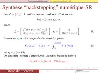 Contributions méthodologique La solution échantillonnée - SR
Synthèse “backstepping” numérique-SR
Soit xT
= [zT
y]T
, le système continu transformé, réécrit comme :
˙x(t) = fc(x) + gc(x)uc
avec :
fc =
f(z) + g(z)(φ(z) + y)
a(z, y + φ(z)) − ∂φ(z)
∂z ˙z
gc =
0
b(z, y + φ(z))
. (9)
La solution uk satisfait la reproduction entrée/Lyapunov :
Vuk (xk+1) − V(xk) =
(k+1)δ
kδ
˙V(xc(t))dt (10)
où xk = xc(t = kδ)
On considére le critère d’erreur LME (Lyapunov Matching Error) :
EV(xk) = Vuk
(xk+1) − V(xc|t=(k+1))
Thèse de doctorat 17 / 52
23 Novembre 2012
c 2012 by Valentin TANASA
 