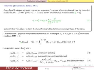 Contributions méthodologique La solution échantillonnée - SR
Théorème ([Tiefensee and Tanasa, 2011])
Etant donné le système en temps continu, en supposant l’existence d’un contrôleur de type backstepping,
alors il existe T∗ > 0 tel que ∀δ < T∗, il existe une loi de commande échantillonnée uk = uδ
d
uk = uδ
d = ud0 +
j≥1
δj
(j + 1)!
udj. (11)
qui reproduit V(x(t)) aux instants d’échantillonnage et la stabilisation asymptotique de l’origine.
La stabilisation Lyapunov du système échantillonné est assurée par (Lf + ucLg)V < 0 et uδ
d satisfait la
condition LME = 0 :
Vuk (xk+1) − V(xk) =
(k+1)δ
kδ
(Lf(·) + uc(·)Lg(·))V(x(t))dt < 0
Les premiers termes de uδ
k sont :
ud0(zk, yk) = uc(z, y)|t=kδ commande continue (12)
ud1(zk, yk) = ˙uc(z, y)|t=kδ premier terme correcteur (dérivée)
ud2(zk, yk) = ¨uc(z, y)|t=kδ +
ud1(zk, yk)
2b(z, y + φ(z))y
ad[fc,gc]V|t=kδ.deuxième correcteur (13)
Thèse de doctorat 18 / 52
23 Novembre 2012
c 2012 by Valentin TANASA
 