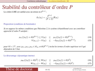 Contributions méthodologique La solution échantillonnée - SR
Stabilité du contrôleur d’ordre P
Le critère LME est satifait avec un erreur en δP+2 :
EV (xk) =
δP+2
(P + 2)!
˜R(xk)
Proposition (conditions de bornitudes)
Si on suppose les mêmes conditions que Théorème 2, le système échantillonné avec un contrôleur
approché d’ordre P satisfait :
ρV1(||xk||) + O(δP+1
) ≤ V(xk) ≤ ρV2(||xk||) + O(δP+1
) (14)
V(xk+1) − V(xk) ≤ −δρV4(||xk||) + O(δP+2
). (15)
pour ∀δ < T∗, avec ρV1, ρV2, ρV4 ∈ K∞ et O(δP+1) inclut les termes d’ordre supérieur en δ qui
dépendent de l’état.
Le désavantage :(dynamique interne)
ρW1(||xk||) + O(δ2
) ≤ W(xk) ≤ ρW2(||xk||) + O(δ2
) (16)
W(xk+1) − W(xk) ≤ −δρW4(||xk||) + O(δ3
). (17)
Thèse de doctorat 19 / 52
23 Novembre 2012
c 2012 by Valentin TANASA
 