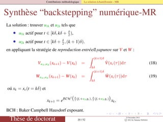 Contributions méthodologique La solution échantillonnée - MR
Synthèse “backstepping” numérique-MR
La solution : trouver u1k et u2k tels que
• u1k actif pour t ∈ [kδ, kδ + δ
2 ),
• u2k actif pour t ∈ [kδ + δ
2 , (k + 1)δ).
en appliquant la stratégie de reproduction entrée/Lyapunov sur V et W :
Vu1k,u2k (xk+1) − V(xk) =
(k+1)δ
kδ
˙V(xc(τ))dτ (18)
Wu1k,u2k
(xk+1) − W(xk) =
(k+1)δ
kδ
˙W(xc(τ))dτ (19)
oú xk = xc(t = kδ) et
xk+1 = eBCH2 δ
2 (fc+u1kgc), δ
2 (fc+u2kgc)
xk,
BCH : Baker Campbell Hausdorf exposant.
Thèse de doctorat 20 / 52
23 Novembre 2012
c 2012 by Valentin TANASA
 
