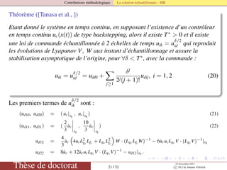Contributions méthodologique La solution échantillonnée - MR
Théorème ([Tanasa et al., ])
Etant donné le système en temps continu, en supposant l’existence d’un contrôleur
en temps continu uc(x(t)) de type backstepping, alors il existe T∗
> 0 et il existe
une loi de commande échantillonnée à 2 échelles de temps uik = u
δ/2
id qui reproduit
les évolutions de Lyapunov V, W aux instant d’échantillonnage et assure la
stabilisation asymptotique de l’origine, pour ∀δ < T∗
, avec la commande :
uik = u
δ/2
id = udi0 +
j≥1
δj
2j(j + 1)!
udij, i = 1, 2 (20)
Les premiers termes de u
δ/2
ik sont :
(ud10, ud20) = ( uc|xk
, uc|xk
) (21)
(ud11, ud21) = (
2
3
˙uc
xk
,
10
3
˙uc
xk
) (22)
ud12 =
4
3
˙uc 4ucL2
gc
Lfc + Lgc L2
fc
W · (Lgc Lfc W)−1
− 6˙ucucLgc V · (Lgc V)−1
|xk
ud22 = 8˙uc + 12˙ucucLgc V · (Lgc V)−1
− ud12|xk .
Thèse de doctorat 21 / 52
23 Novembre 2012
c 2012 by Valentin TANASA
 
