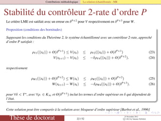 Contributions méthodologique La solution échantillonnée - MR
Stabilité du contrôleur 2-rate d’ordre P
Le critère LME est satifait avec un erreur en δP+2 pour V respectivement en δP+3 pour W.
Proposition (conditions des bornitudes)
Supposant les conditions du Théorème 2, le systéme échantillonné avec un contrôleur 2-rate, approché
d’ordre P satisfait :
ρV1(||xk||) + O(δP+1
) ≤ V(xk) ≤ ρV2(||xk||) + O(δP+1
) (23)
V(xk+1) − V(xk) ≤ −δρV4(||xk||) + O(δP+2
). (24)
respectivement
ρW1(||xk||) + O(δP+2
) ≤ W(xk) ≤ ρW2(||xk||) + O(δP+2
) (25)
W(xk+1) − W(xk) ≤ −δρW4(||xk||) + O(δP+3
). (26)
pour ∀δ < T∗, avec ∀ρ· ∈ K∞ et O(δP+1) inclut les termes d’ordre supérieur en δ qui dépendent de
l’état.
Cette solution peut être comparée à la solution avec bloqueur d’ordre supérieur [Barbot et al., 1996]
Thèse de doctorat 22 / 52
23 Novembre 2012
c 2012 by Valentin TANASA
 