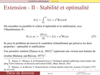 Contributions méthodologique Extensions
Extension - II - Stabilité et optimalité
J(x) =
∞
0
l(x) + uT
R(x)u dt
On considère en parallèle le critère d’optimalité et la stabilisation, avec
l’Hamiltoniene H :
Hc(x, u) :=
∂V(x)
∂x
˙x + l(x) + uT
R(x)u (27)
Se pose le problème de trouver le contrôleur échantillonné qui préserve les deux
propriétes : optimalité et stabilisation
Une première solution [Tanasa et al., 2012] 2
représente une version non linéaire du
résultat [Halanay and R˘asvan, 1977] 3
.
2. Tanasa, V. ; Monaco, S. & Normand-Cyrot, C. Nonlinear optimal stabilizing control under sam-
pling 51th Conference on Decision and Control (CDC), Maui, Hawaii, 2012
3. Halanay, A. & Rãsvan, V. General theory of linear hybrid control Int. Journal of Control, 1977,
26, 621-634
Thèse de doctorat 24 / 52
23 Novembre 2012
c 2012 by Valentin TANASA
 