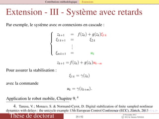 Contributions méthodologique Extensions
Extension - III - Système avec retards
Par exemple, le système avec m connexions en cascade :



zk+1 = f(zk) + g(zk)ξ1 k
ξ1 k+1 = ξ2 k
...
ξm k+1 = uk
zk+1 = f(zk) + g(zk)uk−m
Pour assurer la stabilisation :
ξ1 k = γ(zk)
avec la commande
uk = γ(zk+m).
Application le robot mobile, Chapitre 9. 4
4. Tanasa, V. ; Monaco, S. & Normand-Cyrot, D. Digital stabilization of ﬁnite sampled nonlinear
dynamics with delays : the unicycle example 13th European Control Conference (ECC), Zürich, 2013
Thèse de doctorat 25 / 52
23 Novembre 2012
c 2012 by Valentin TANASA
 
