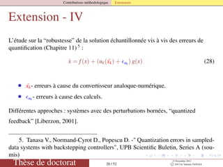 Contributions méthodologique Extensions
Extension - IV
L’étude sur la “robustesse” de la solution échantillonnée vis à vis des erreurs de
quantiﬁcation (Chapitre 11) 5
:
˙x = f(x) + (uk( ˜xk) + uk
) g(x) (28)
• ˜xk- erreurs à cause du convertisseur analoque-numérique.
• uk - erreurs à cause des calculs.
Différentes approches : systèmes avec des perturbations bornées, “quantized
feedback” [Liberzon, 2001].
5. Tanasa V., Normand-Cyrot D., Popescu D. -" Quantization errors in sampled-
data systems with backstepping controllers", UPB Scientiﬁc Buletin, Series A (sou-
mis)
Thèse de doctorat 26 / 52
23 Novembre 2012
c 2012 by Valentin TANASA
 