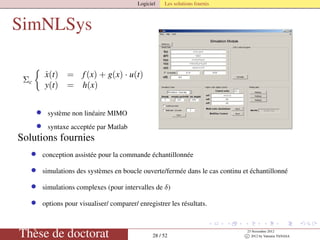 Logiciel Les solutions fournis
SimNLSys
Σc
˙x(t) = f(x) + g(x) · u(t)
y(t) = h(x)
• système non linéaire MIMO
• syntaxe acceptée par Matlab
Solutions fournies
• conception assistée pour la commande échantillonnée
• simulations des systèmes en boucle ouverte/fermée dans le cas continu et échantillonné
• simulations complexes (pour intervalles de δ)
• options pour visualiser/ comparer/ enregistrer les résultats.
Thèse de doctorat 28 / 52
23 Novembre 2012
c 2012 by Valentin TANASA
 