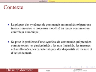 Introduction Contexte
Contexte
• La plupart des systèmes de commande automatisés exigent une
interaction entre le processus modélisé en temps continu et un
contrôleur numérique.
• Se pose le problème d’une synthèse de commande qui prend en
compte toutes les particularités : les non linéarités, les mesures
échantillonnées, les caractéristiques des dispositifs de mesure et
d’actionnement.
Thèse de doctorat 3 / 52
23 Novembre 2012
c 2012 by Valentin TANASA
 