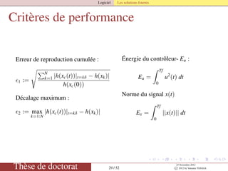 Logiciel Les solutions fournis
Critères de performance
Erreur de reproduction cumulée :
1 :=
N
k=1 |h(xc(t))|t=kδ − h(xk)|
h(xc(0))
Décalage maximum :
2 := max
k=1:N
|h(xc(t))|t=kδ − h(xk)|
Énergie du contrôleur- Eu :
Eu =
Tf
0
u2
(t) dt
Norme du signal x(t)
Ex =
Tf
0
||x(t)|| dt
Thèse de doctorat 29 / 52
23 Novembre 2012
c 2012 by Valentin TANASA
 