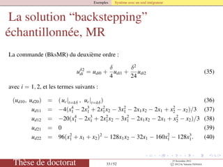 Exemples Système avec un seul intégrateur
La solution “backstepping”
échantillonnée, MR
La commande (BksMR) du deuxième ordre :
uδ2
di = udi0 +
δ
4
udi1 +
δ2
24
udi2 (35)
avec i = 1, 2, et les termes suivants :
(ud10, ud20) = (uc|t=kδ , uc|t=kδ) (36)
ud11 = −4(x4
1 − 2x3
1 + 2x2
1x2 − 3x2
1 − 2x1x2 − 2x1 + x2
2 − x2)/3 (37)
ud12 = −20(x4
1 − 2x3
1 + 2x2
1x2 − 3x2
1 − 2x1x2 − 2x1 + x2
2 − x2)/3 (38)
ud21 = 0 (39)
ud22 = 96(x2
1 + x1 + x2)2
− 128x1x2 − 32x1 − 160x2
1 − 128x3
1. (40)
Thèse de doctorat 33 / 52
23 Novembre 2012
c 2012 by Valentin TANASA
 