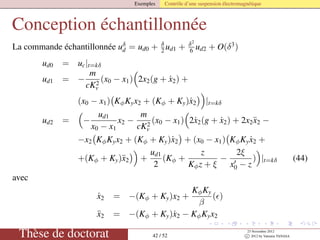 Exemples Contrôle d’une suspension électromagnétique
Conception échantillonnée
La commande échantillonnée uδ
d = ud0 + δ
2 ud1 + δ2
6 ud2 + O(δ3
)
ud0 = uc|t=kδ
ud1 = −
m
cK2
v
(x0 − x1) 2x2(g + ˙x2) +
(x0 − x1) KφKyx2 + (Kφ + Ky)˙x2 |t=kδ
ud2 = −
ud1
x0 − x1
x2 −
m
cK2
v
(x0 − x1) 2˙x2(g + ˙x2) + 2x2¨x2 −
−x2 KφKyx2 + (Kφ + Ky)˙x2 + (x0 − x1) KφKy ˙x2 +
+(Kφ + Ky)¨x2 +
ud1
2
(Kφ +
z
Kφz + ξ
−
2ξ
x0 − z
) |t=kδ (44)
avec
˙x2 = −(Kφ + Ky)x2 +
KφKy
β
( )
¨x2 = −(Kφ + Ky)˙x2 − KφKyx2
Thèse de doctorat 42 / 52
23 Novembre 2012
c 2012 by Valentin TANASA
 