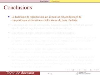 Conclusions Conclusions
Conclusions
• La technique de reproduction aux instants d’échantillonnage du
comportement de fonctions «cible» donne de bons résultats ;
• L’existence des lois de commandes échantillonnées SR ou MR est assurée
sans hypothèse supplémentaire sur le système continu ;
• Une extension multi-échelles améliore la stabilité interne ;
• Les preuves sont constructives : un algorithme exécutable permet de calculer
les termes successifs des solutions qui ont la forme d’une série inﬁnie en δ
autour de la solution continue (quand elle existe) ;
• Dans le cas de séries ﬁnies, des solutions purement discrètes peuvent être
proposées même si aucune solution continue n’existe
• Des solutions approchées sont appliquées en pratique. On ne garantit pas la
stabilisation globale mais une stabilisation « pratique » - un comportement
de la Lyapunov aux instants d’échantillonnages dans des limites qui sont
fonction de l’ordre d’approximation ;
Thèse de doctorat 47 / 52
23 Novembre 2012
c 2012 by Valentin TANASA
 