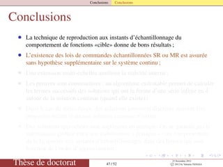 Conclusions Conclusions
Conclusions
• La technique de reproduction aux instants d’échantillonnage du
comportement de fonctions «cible» donne de bons résultats ;
• L’existence des lois de commandes échantillonnées SR ou MR est assurée
sans hypothèse supplémentaire sur le système continu ;
• Une extension multi-échelles améliore la stabilité interne ;
• Les preuves sont constructives : un algorithme exécutable permet de calculer
les termes successifs des solutions qui ont la forme d’une série inﬁnie en δ
autour de la solution continue (quand elle existe) ;
• Dans le cas de séries ﬁnies, des solutions purement discrètes peuvent être
proposées même si aucune solution continue n’existe
• Des solutions approchées sont appliquées en pratique. On ne garantit pas la
stabilisation globale mais une stabilisation « pratique » - un comportement
de la Lyapunov aux instants d’échantillonnages dans des limites qui sont
fonction de l’ordre d’approximation ;
Thèse de doctorat 47 / 52
23 Novembre 2012
c 2012 by Valentin TANASA
 