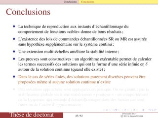 Conclusions Conclusions
Conclusions
• La technique de reproduction aux instants d’échantillonnage du
comportement de fonctions «cible» donne de bons résultats ;
• L’existence des lois de commandes échantillonnées SR ou MR est assurée
sans hypothèse supplémentaire sur le système continu ;
• Une extension multi-échelles améliore la stabilité interne ;
• Les preuves sont constructives : un algorithme exécutable permet de calculer
les termes successifs des solutions qui ont la forme d’une série inﬁnie en δ
autour de la solution continue (quand elle existe) ;
• Dans le cas de séries ﬁnies, des solutions purement discrètes peuvent être
proposées même si aucune solution continue n’existe
• Des solutions approchées sont appliquées en pratique. On ne garantit pas la
stabilisation globale mais une stabilisation « pratique » - un comportement
de la Lyapunov aux instants d’échantillonnages dans des limites qui sont
fonction de l’ordre d’approximation ;
Thèse de doctorat 47 / 52
23 Novembre 2012
c 2012 by Valentin TANASA
 