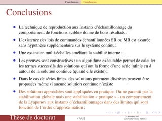 Conclusions Conclusions
Conclusions
• La technique de reproduction aux instants d’échantillonnage du
comportement de fonctions «cible» donne de bons résultats ;
• L’existence des lois de commandes échantillonnées SR ou MR est assurée
sans hypothèse supplémentaire sur le système continu ;
• Une extension multi-échelles améliore la stabilité interne ;
• Les preuves sont constructives : un algorithme exécutable permet de calculer
les termes successifs des solutions qui ont la forme d’une série inﬁnie en δ
autour de la solution continue (quand elle existe) ;
• Dans le cas de séries ﬁnies, des solutions purement discrètes peuvent être
proposées même si aucune solution continue n’existe
• Des solutions approchées sont appliquées en pratique. On ne garantit pas la
stabilisation globale mais une stabilisation « pratique » - un comportement
de la Lyapunov aux instants d’échantillonnages dans des limites qui sont
fonction de l’ordre d’approximation ;
Thèse de doctorat 47 / 52
23 Novembre 2012
c 2012 by Valentin TANASA
 