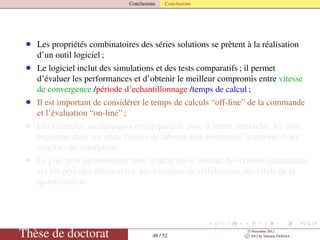 Conclusions Conclusions
• Les propriétés combinatoires des séries solutions se prètent à la réalisation
d’un outil logiciel ;
• Le logiciel inclut des simulations et des tests comparatifs ; il permet
d’évaluer les performances et d’obtenir le meilleur compromis entre vitesse
de convergence /période d’echantillonnage /temps de calcul ;
• Il est important de considérer le temps de calculs “off-line” de la commande
et l’évaluation “on-line” ;
• Les exemples académiques et comparatifs avec d’autres méthodes, les tests
expérimentaux sur plate-formes de laboratoires conﬁrment la théorie et les
résultats de simulation ;
• Le plus gros inconvénient reste la difﬁculté d’obtenir des critères quantitatifs
sur les périodes admissibles, les domaines de stabilisation, les effets de la
quantiﬁcation.
Thèse de doctorat 48 / 52
23 Novembre 2012
c 2012 by Valentin TANASA
 