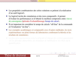 Conclusions Conclusions
• Les propriétés combinatoires des séries solutions se prètent à la réalisation
d’un outil logiciel ;
• Le logiciel inclut des simulations et des tests comparatifs ; il permet
d’évaluer les performances et d’obtenir le meilleur compromis entre vitesse
de convergence /période d’echantillonnage /temps de calcul ;
• Il est important de considérer le temps de calculs “off-line” de la commande
et l’évaluation “on-line” ;
• Les exemples académiques et comparatifs avec d’autres méthodes, les tests
expérimentaux sur plate-formes de laboratoires conﬁrment la théorie et les
résultats de simulation ;
• Le plus gros inconvénient reste la difﬁculté d’obtenir des critères quantitatifs
sur les périodes admissibles, les domaines de stabilisation, les effets de la
quantiﬁcation.
Thèse de doctorat 48 / 52
23 Novembre 2012
c 2012 by Valentin TANASA
 